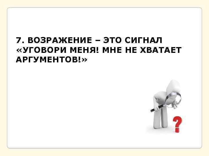 7. ВОЗРАЖЕНИЕ – ЭТО СИГНАЛ «УГОВОРИ МЕНЯ! МНЕ НЕ ХВАТАЕТ АРГУМЕНТОВ!» 