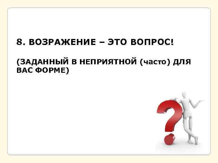 8. ВОЗРАЖЕНИЕ – ЭТО ВОПРОС! (ЗАДАННЫЙ В НЕПРИЯТНОЙ (часто) ДЛЯ ВАС ФОРМЕ) 