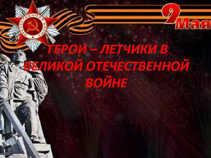  ГЕРОИ – ЛЕТЧИКИ В ВЕЛИКОЙ ОТЕЧЕСТВЕННОЙ ВОЙНЕ 