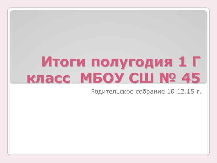 Итоги полугодия 1 Г класс МБОУ СШ № 45 Родительское собрание 10. 12. 15