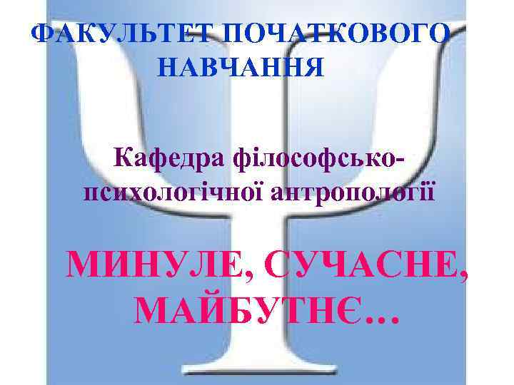 ФАКУЛЬТЕТ ПОЧАТКОВОГО НАВЧАННЯ Кафедра філософськопсихологічної антропології МИНУЛЕ, СУЧАСНЕ, МАЙБУТНЄ… 