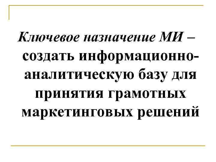 Ключевое назначение МИ – создать информационноаналитическую базу для принятия грамотных маркетинговых решений 