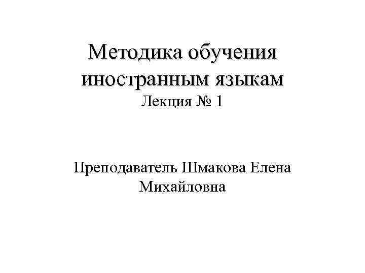 Методика обучения иностранным языкам Лекция № 1 Преподаватель Шмакова Елена Михайловна 