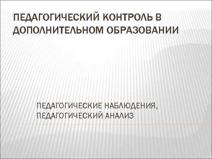 ПЕДАГОГИЧЕСКИЙ КОНТРОЛЬ В ДОПОЛНИТЕЛЬНОМ ОБРАЗОВАНИИ ПЕДАГОГИЧЕСКИЕ НАБЛЮДЕНИЯ, ПЕДАГОГИЧЕСКИЙ АНАЛИЗ 