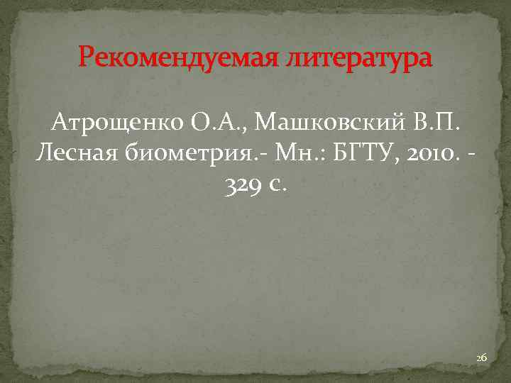 Рекомендуемая литература Атрощенко О. А. , Машковский В. П. Лесная биометрия. - Мн. :