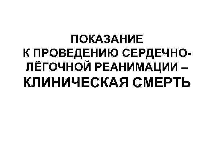 ПОКАЗАНИЕ К ПРОВЕДЕНИЮ СЕРДЕЧНОЛЁГОЧНОЙ РЕАНИМАЦИИ – КЛИНИЧЕСКАЯ СМЕРТЬ 
