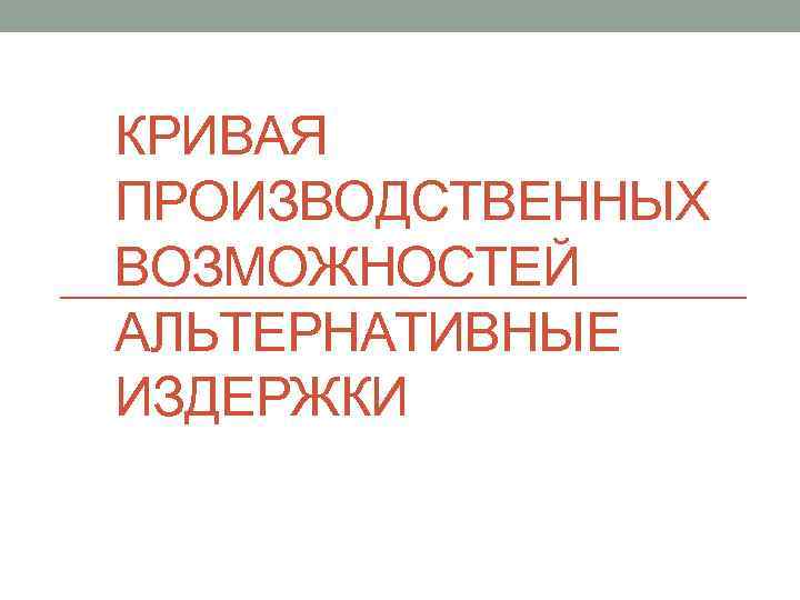 КРИВАЯ ПРОИЗВОДСТВЕННЫХ ВОЗМОЖНОСТЕЙ АЛЬТЕРНАТИВНЫЕ ИЗДЕРЖКИ 