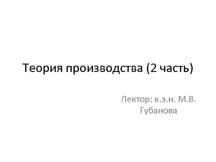 Теория производства (2 часть) Лектор: к. э. н. М. В. Губанова 