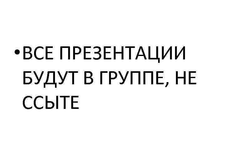  • ВСЕ ПРЕЗЕНТАЦИИ БУДУТ В ГРУППЕ, НЕ ССЫТЕ 