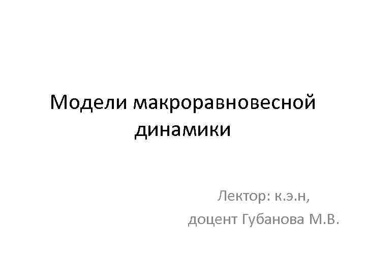 Модели макроравновесной динамики Лектор: к. э. н, доцент Губанова М. В. 