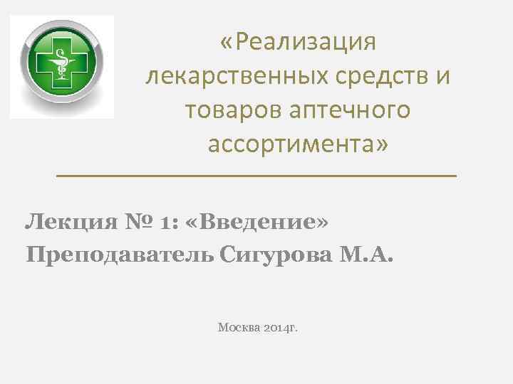  «Реализация лекарственных средств и товаров аптечного ассортимента» Лекция № 1: «Введение» Преподаватель Сигурова