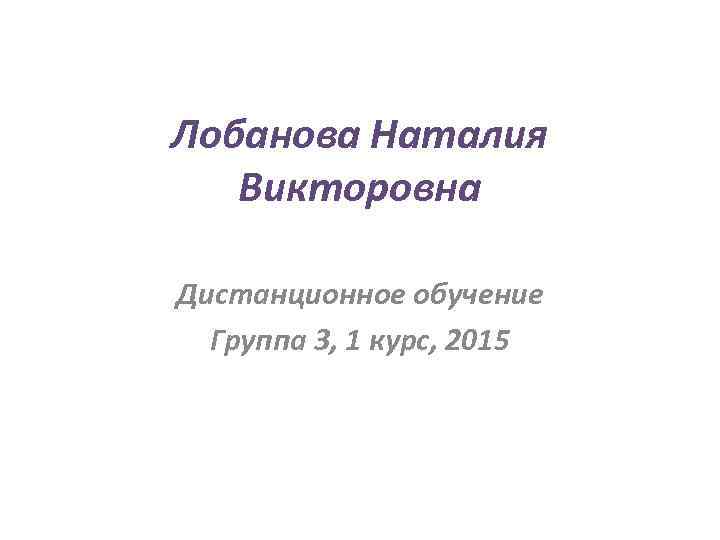 Лобанова Наталия Викторовна Дистанционное обучение Группа 3, 1 курс, 2015 