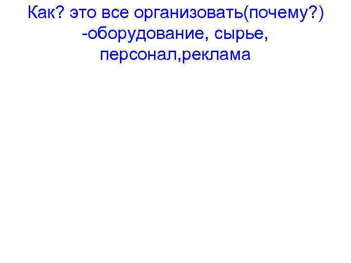 Как? это все организовать(почему? ) -оборудование, сырье, персонал, реклама 