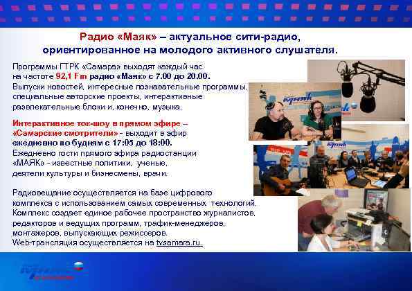 Радио «Маяк» – актуальное сити-радио, ориентированное на молодого активного слушателя. Программы ГТРК «Самара» выходят