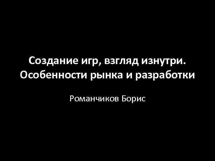 Создание игр, взгляд изнутри. Особенности рынка и разработки Романчиков Борис 