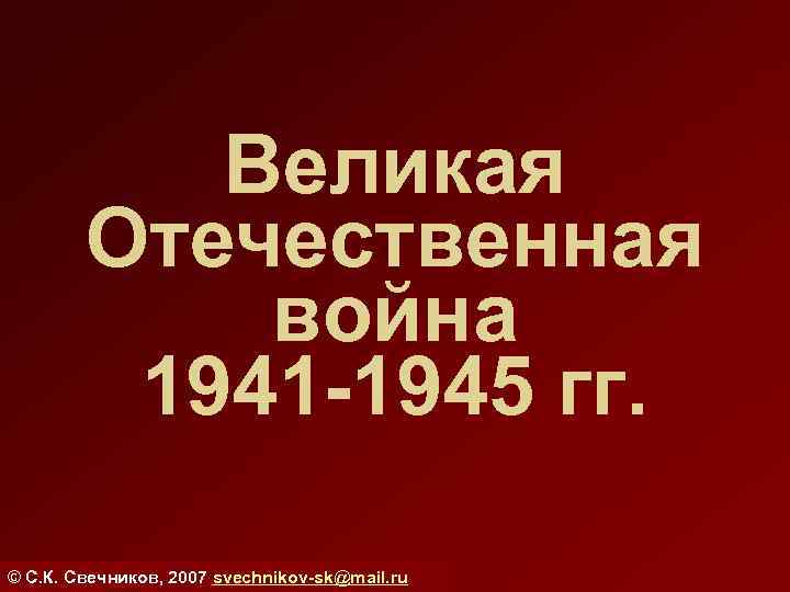 Великая Отечественная война 1941 -1945 гг. © С. К. Свечников, 2007 svechnikov-sk@mail. ru 