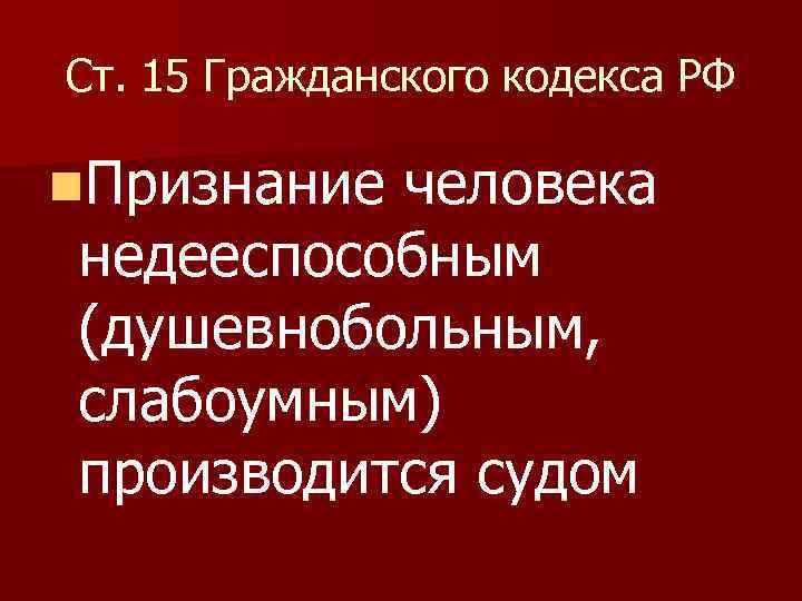 Ст. 15 Гражданского кодекса РФ n. Признание человека недееспособным (душевнобольным, слабоумным) производится судом 