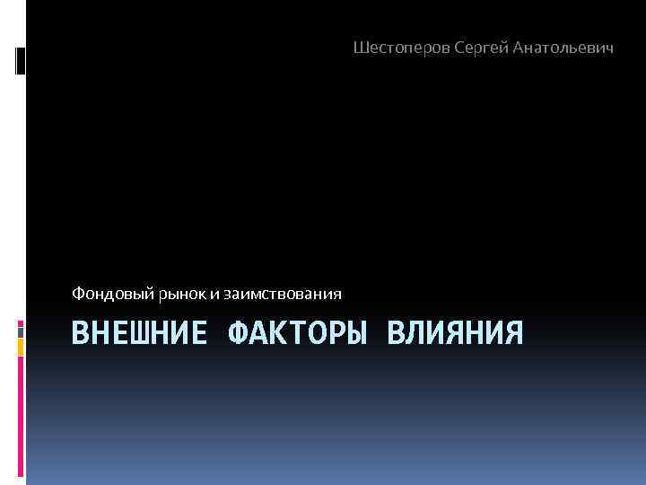 Шестоперов Сергей Анатольевич Фондовый рынок и заимствования ВНЕШНИЕ ФАКТОРЫ ВЛИЯНИЯ 