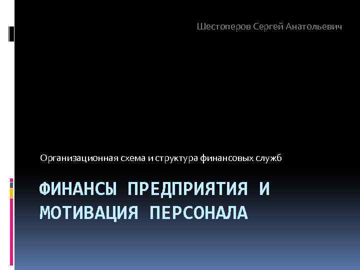 Шестоперов Сергей Анатольевич Организационная схема и структура финансовых служб ФИНАНСЫ ПРЕДПРИЯТИЯ И МОТИВАЦИЯ ПЕРСОНАЛА