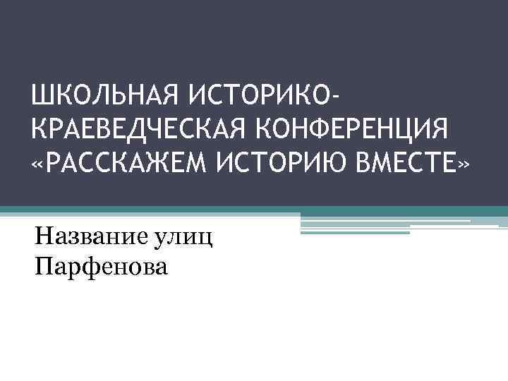 ШКОЛЬНАЯ ИСТОРИКОКРАЕВЕДЧЕСКАЯ КОНФЕРЕНЦИЯ «РАССКАЖЕМ ИСТОРИЮ ВМЕСТЕ» Название улиц Парфенова 