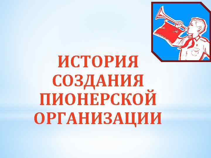 ИСТОРИЯ СОЗДАНИЯ ПИОНЕРСКОЙ ОРГАНИЗАЦИИ 