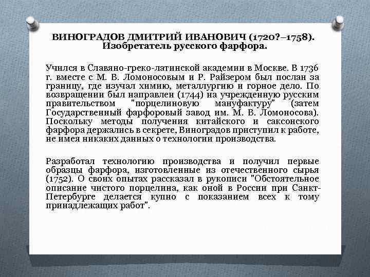 ВИНОГРАДОВ ДМИТРИЙ ИВАНОВИЧ (1720? – 1758). Изобретатель русского фарфора. Учился в Славяно-греко-латинской академии в