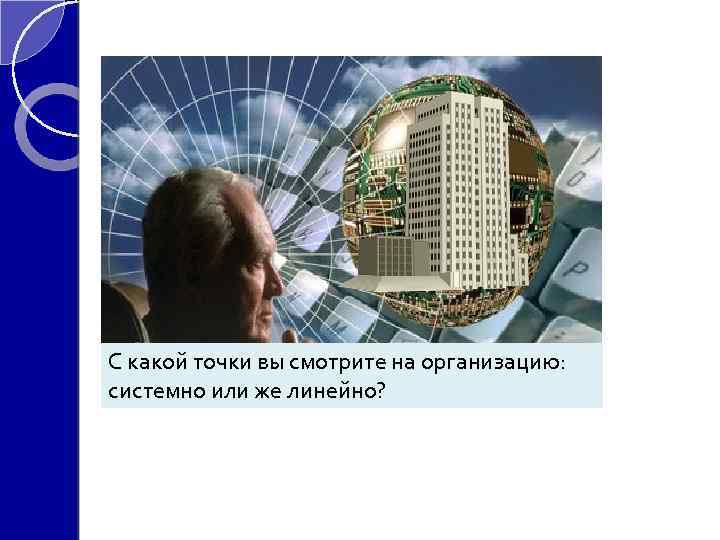 С какой точки вы смотрите на организацию: системно или же линейно? линейно 