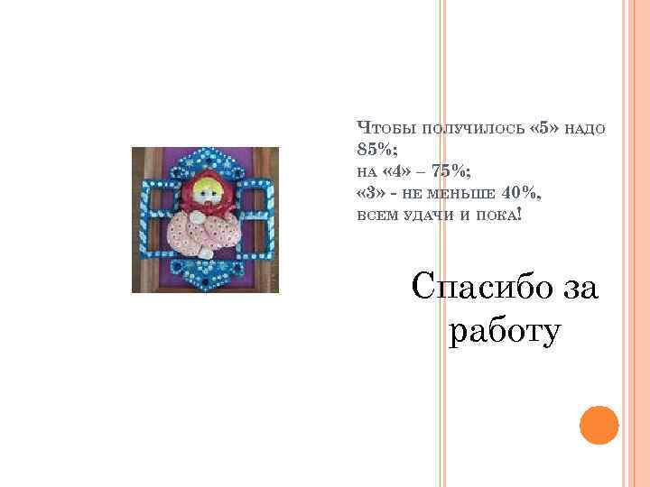 ЧТОБЫ ПОЛУЧИЛОСЬ « 5» НАДО 85%; НА « 4» – 75%; « 3» -