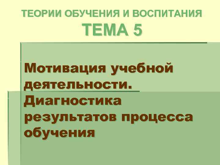 ТЕОРИИ ОБУЧЕНИЯ И ВОСПИТАНИЯ ТЕМА 5 Мотивация учебной деятельности. Диагностика результатов процесса обучения 