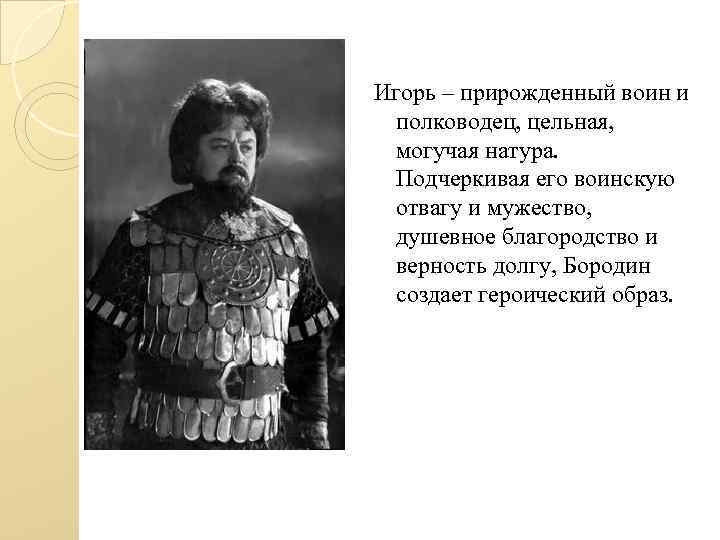 Игорь – прирожденный воин и полководец, цельная, могучая натура. Подчеркивая его воинскую отвагу и
