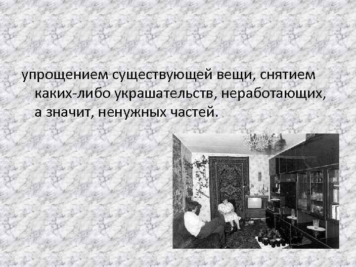 упрощением существующей вещи, снятием каких-либо украшательств, неработающих, а значит, ненужных частей. 