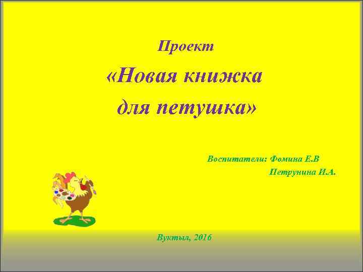 Проект «Новая книжка для петушка» Воспитатели: Фомина Е. В Петрунина И. А. Вуктыл, 2016