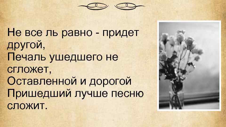 Не все ль равно - придет другой, Печаль ушедшего не сгложет, Оставленной и дорогой