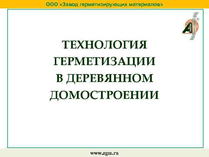 ООО «Завод герметизирующих материалов» ТЕХНОЛОГИЯ ГЕРМЕТИЗАЦИИ В ДЕРЕВЯННОМ ДОМОСТРОЕНИИ www. zgm. ru 