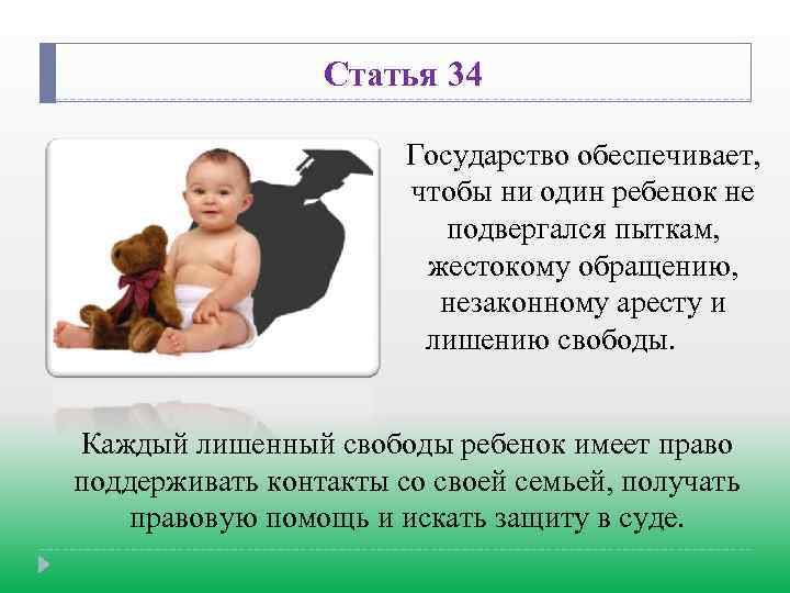 Статья 34 Государство обеспечивает, чтобы ни один ребенок не подвергался пыткам, жестокому обращению, незаконному