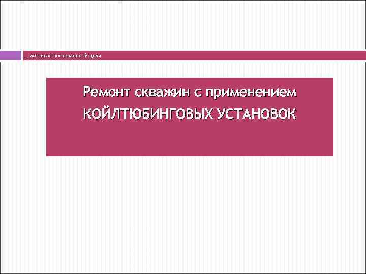 … достигая поставленной цели Ремонт скважин с применением КОЙЛТЮБИНГОВЫХ УСТАНОВОК 