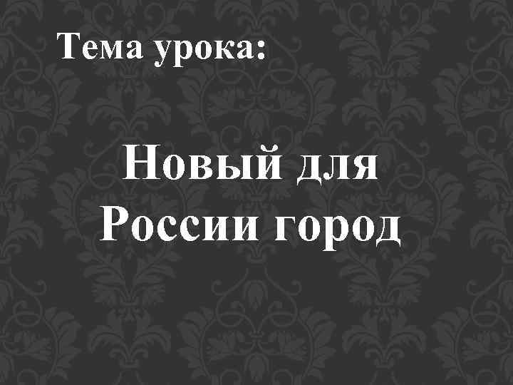 Тема урока: Новый для России город 