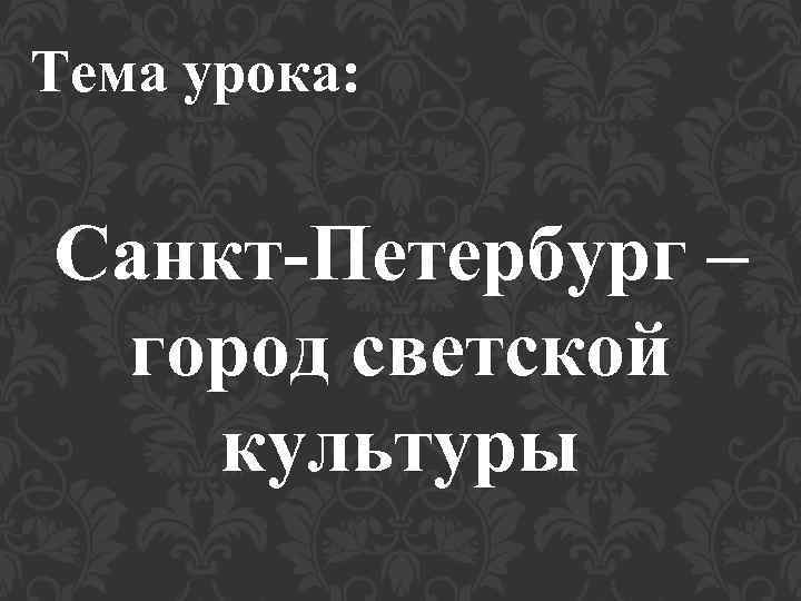 Тема урока: Санкт-Петербург – город светской культуры 