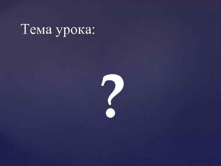 Тема урока: ? 