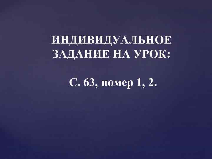 ИНДИВИДУАЛЬНОЕ ЗАДАНИЕ НА УРОК: С. 63, номер 1, 2. 