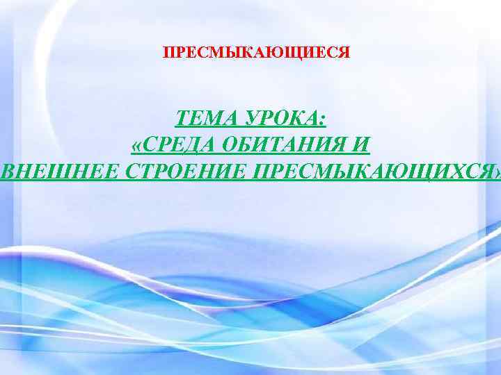 ПРЕСМЫКАЮЩИЕСЯ ТЕМА УРОКА: «СРЕДА ОБИТАНИЯ И ВНЕШНЕЕ СТРОЕНИЕ ПРЕСМЫКАЮЩИХСЯ» 