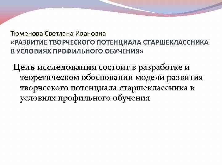 Тюменова Светлана Ивановна «РАЗВИТИЕ ТВОРЧЕСКОГО ПОТЕНЦИАЛА СТАРШЕКЛАССНИКА В УСЛОВИЯХ ПРОФИЛЬНОГО ОБУЧЕНИЯ» Цель исследования состоит