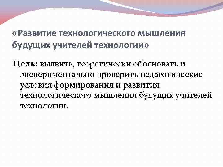  «Развитие технологического мышления будущих учителей технологии» Цель: выявить, теоретически обосновать и экспериментально проверить