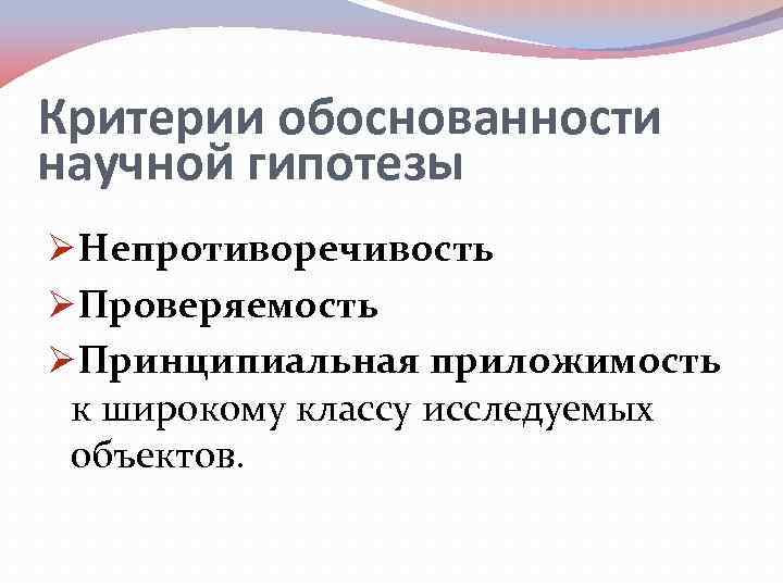 Критерии обоснованности научной гипотезы ØНепротиворечивость ØПроверяемость ØПринципиальная приложимость к широкому классу исследуемых объектов. 