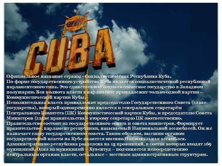 Официальное название страны - Социалистическая Республика Куба. По форме государственного устройства Куба является социалистической