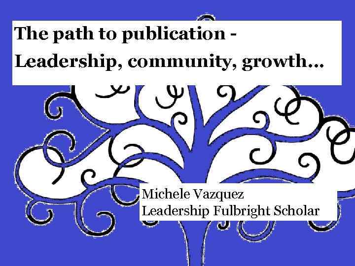 The path to publication - Leadership, community, growth… Michele Vazquez Leadership Fulbright Scholar 