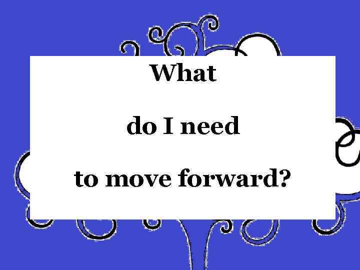 What do I need to move forward? 