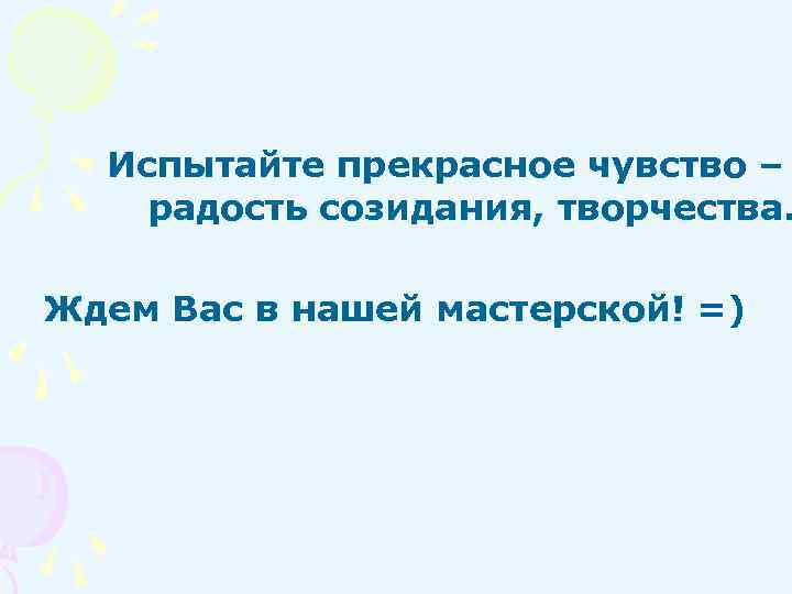 Испытайте прекрасное чувство – радость созидания, творчества. Ждем Вас в нашей мастерской! =) 