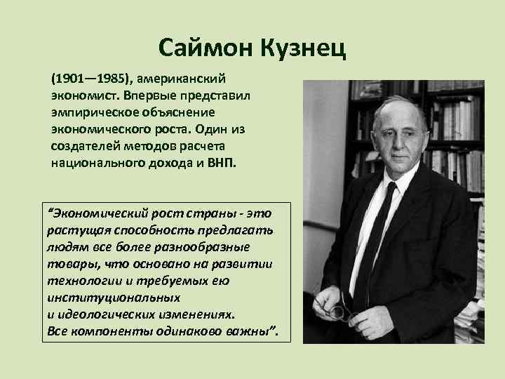 Саймон Кузнец (1901— 1985), американский экономист. Впервые представил эмпирическое объяснение экономического роста. Один из