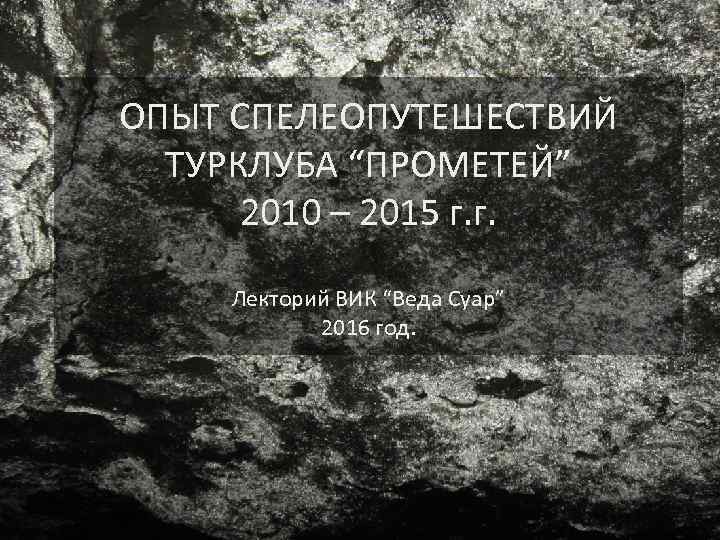 ОПЫТ СПЕЛЕОПУТЕШЕСТВИЙ ТУРКЛУБА “ПРОМЕТЕЙ” 2010 – 2015 г. г. Лекторий ВИК “Веда Суар” 2016